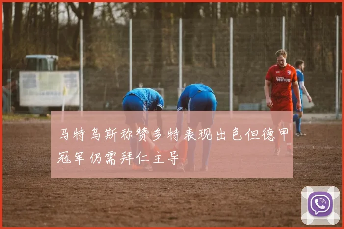 马特乌斯称赞多特表现出色但德甲冠军仍需拜仁主导