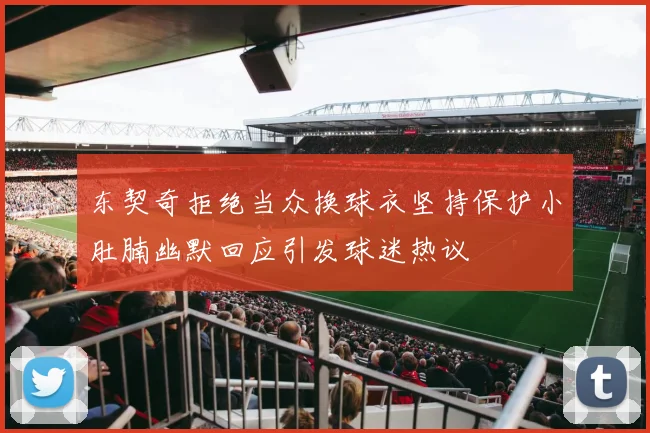 东契奇拒绝当众换球衣坚持保护小肚腩幽默回应引发球迷热议