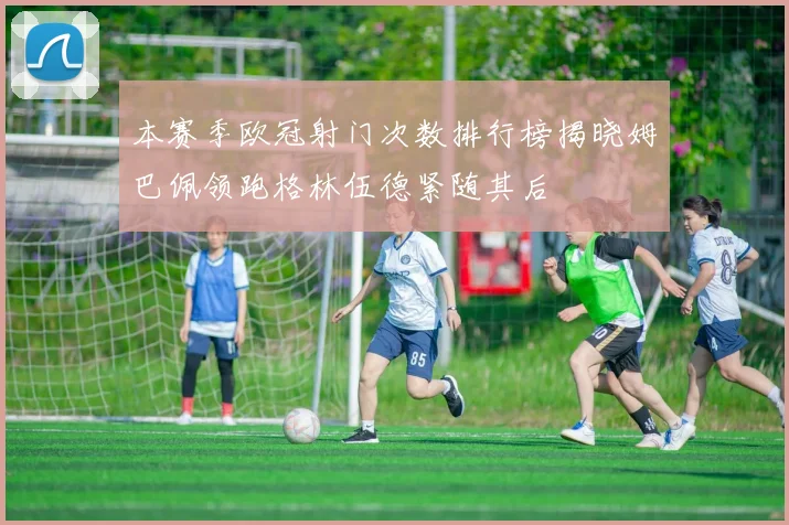 本赛季欧冠射门次数排行榜揭晓姆巴佩领跑格林伍德紧随其后