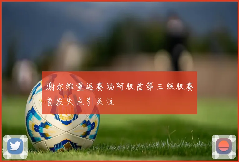 谢尔维重返赛场阿联酋第三级联赛首发失点引关注