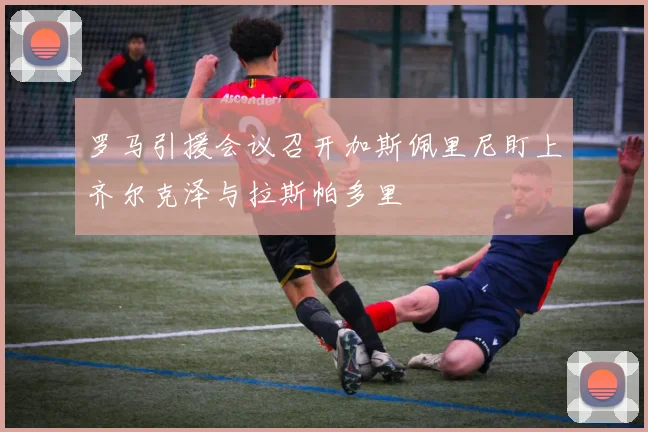 罗马引援会议召开加斯佩里尼盯上齐尔克泽与拉斯帕多里