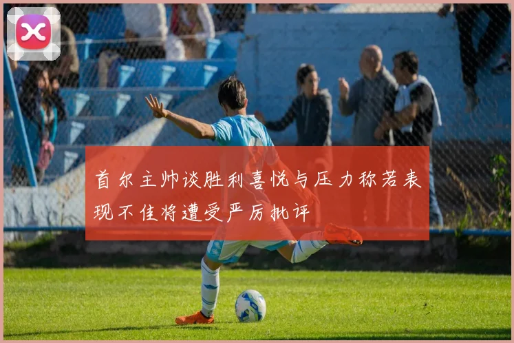 首尔主帅谈胜利喜悦与压力称若表现不佳将遭受严厉批评