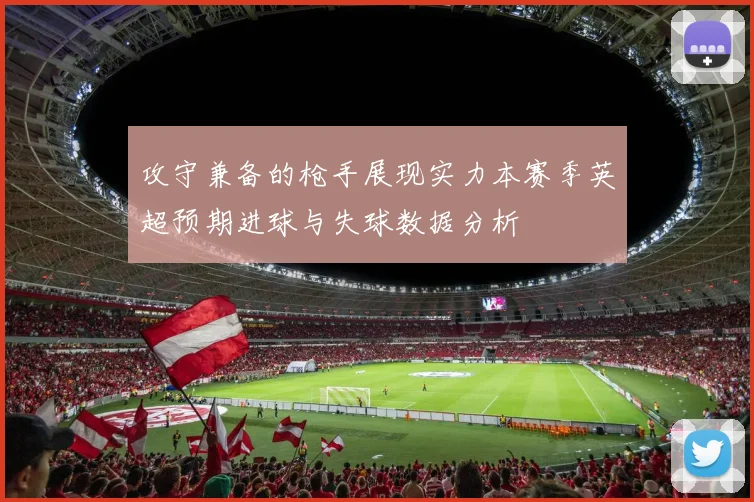 攻守兼备的枪手展现实力本赛季英超预期进球与失球数据分析