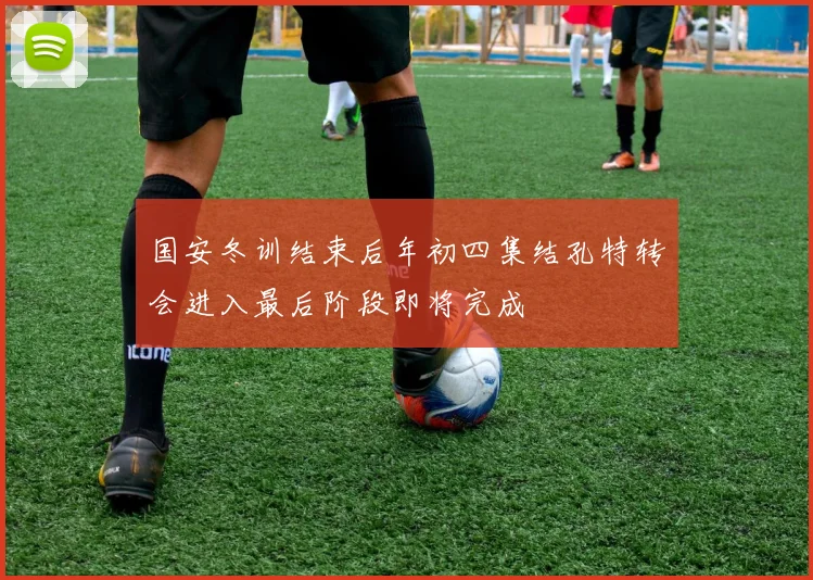 国安冬训结束后年初四集结孔特转会进入最后阶段即将完成