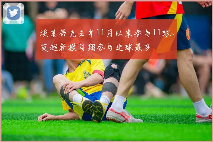 埃基蒂克去年11月以来参与11球，英超新援同期参与进球最多