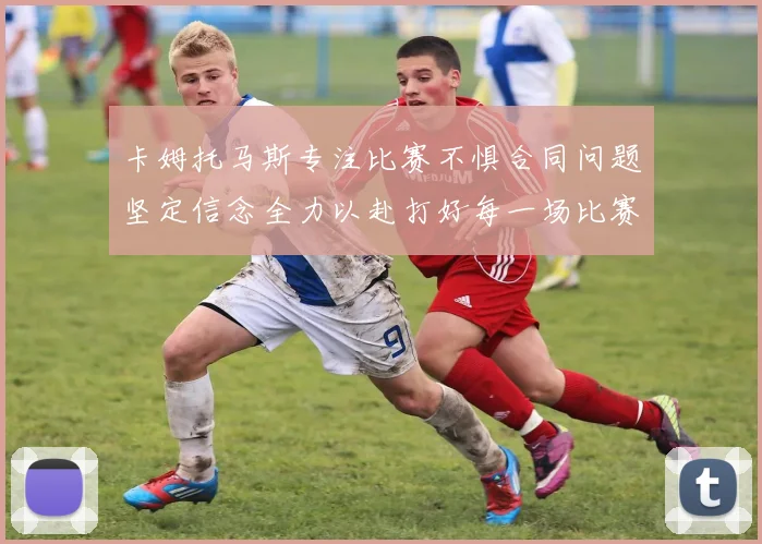 卡姆托马斯专注比赛不惧合同问题坚定信念全力以赴打好每一场比赛