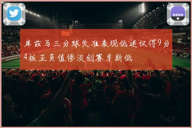 库兹马三分球失准表现低迷仅得9分4板正负值惨淡创赛季新低