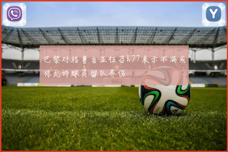 巴黎对格鲁吉亚征召K77表示不满或将允许球员留队养伤