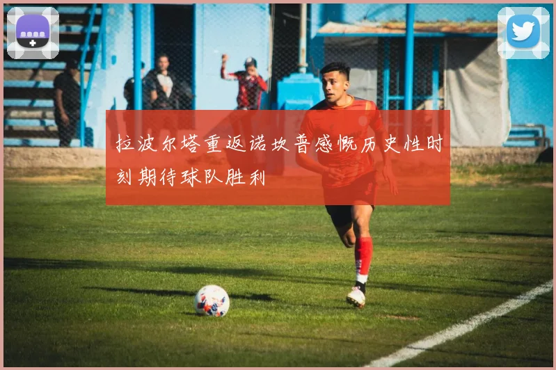 拉波尔塔重返诺坎普感慨历史性时刻期待球队胜利