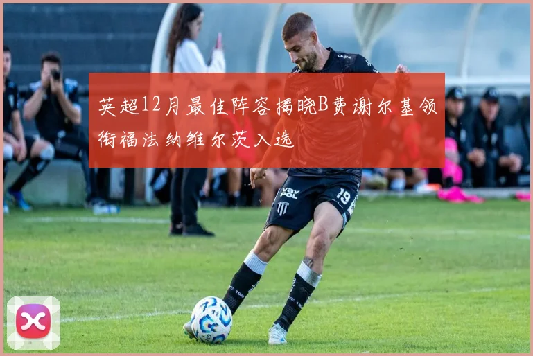 英超12月最佳阵容揭晓B费谢尔基领衔福法纳维尔茨入选