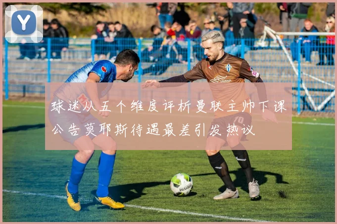 球迷从五个维度评析曼联主帅下课公告莫耶斯待遇最差引发热议