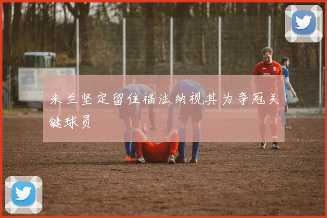 米兰坚定留住福法纳视其为争冠关键球员