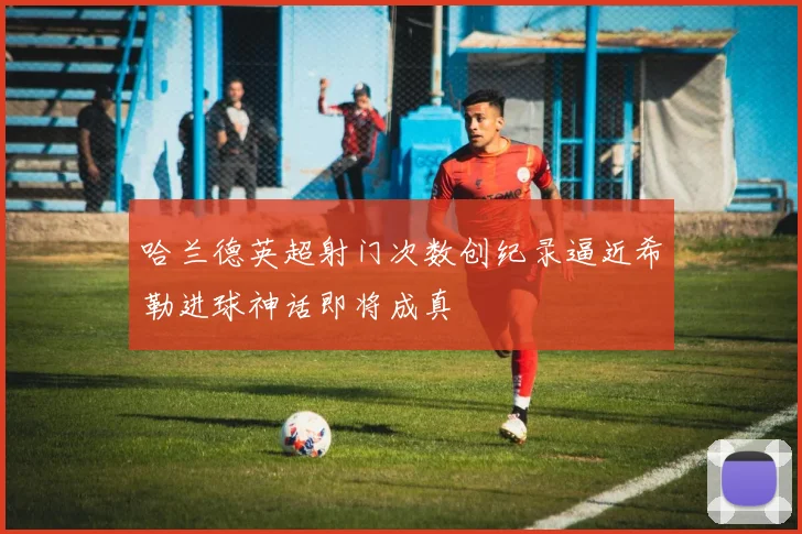 哈兰德英超射门次数创纪录逼近希勒进球神话即将成真