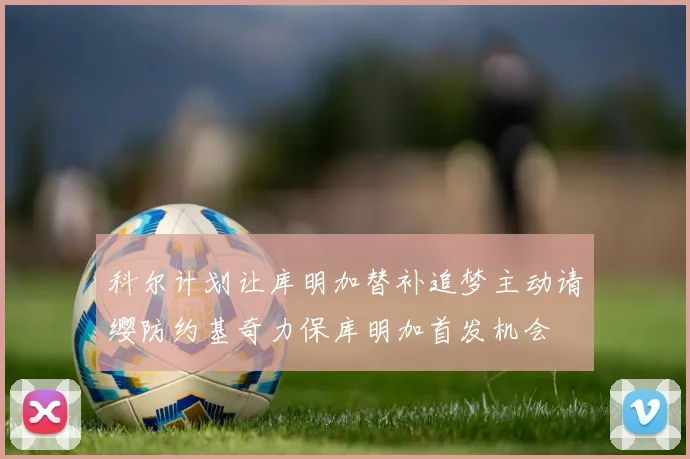 科尔计划让库明加替补追梦主动请缨防约基奇力保库明加首发机会