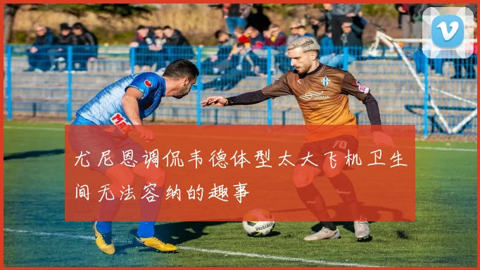 尤尼恩调侃韦德体型太大飞机卫生间无法容纳的趣事