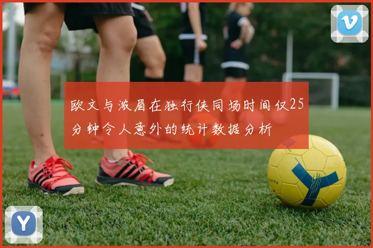 欧文与浓眉在独行侠同场时间仅25分钟令人意外的统计数据分析