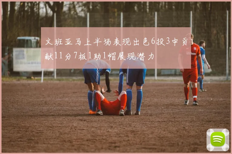 文班亚马上半场表现出色6投3中贡献11分7板1助1帽展现潜力