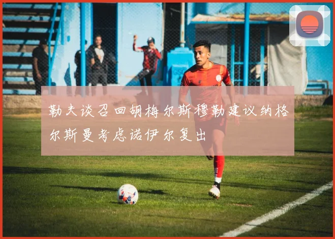 勒夫谈召回胡梅尔斯穆勒建议纳格尔斯曼考虑诺伊尔复出