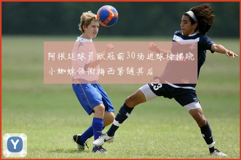 阿根廷球员欧冠前30场进球榜揭晓小蜘蛛领衔梅西紧随其后