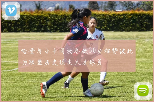 哈登与小卡同场各砍30分称赞彼此为联盟历史顶尖天才球员