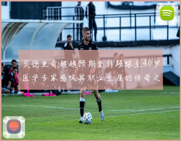 莫德里奇超越预期坚持踢球至40岁医学专家感叹其职业生涯的传奇之路