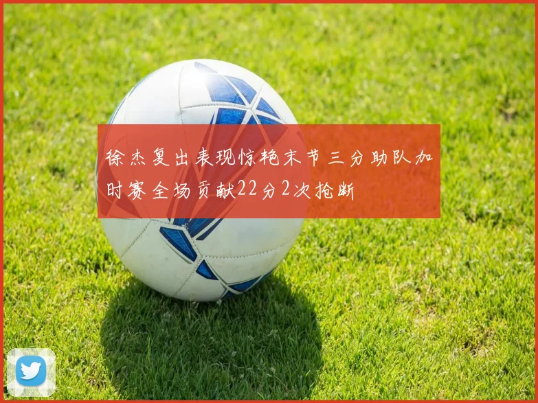 徐杰复出表现惊艳末节三分助队加时赛全场贡献22分2次抢断