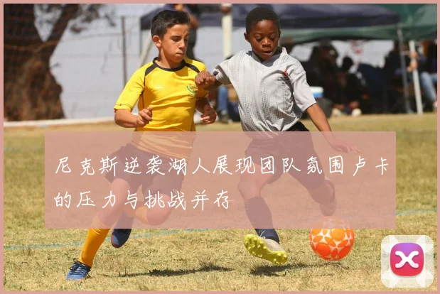 尼克斯逆袭湖人展现团队氛围卢卡的压力与挑战并存