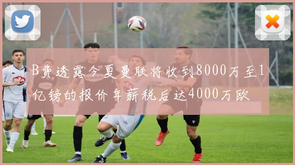 B费透露今夏曼联将收到8000万至1亿镑的报价年薪税后达4000万欧