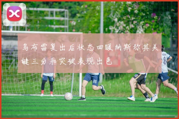 乌布雷复出后状态回暖纳斯称其关键三分和突破表现出色