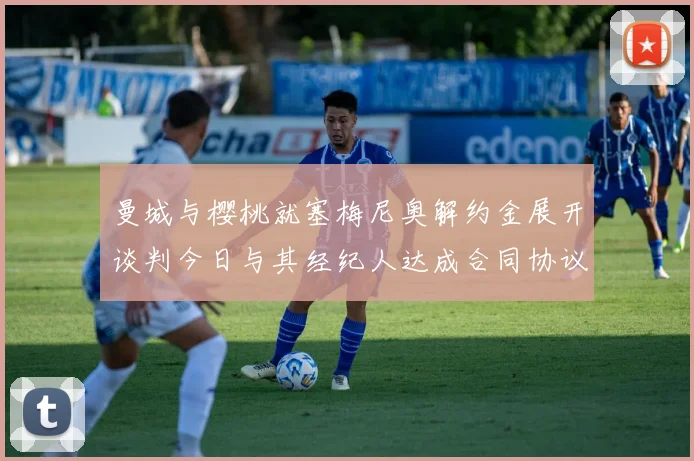 曼城与樱桃就塞梅尼奥解约金展开谈判今日与其经纪人达成合同协议