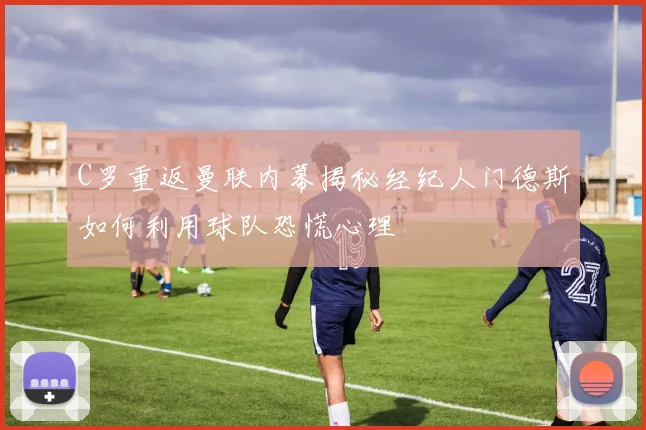 C罗重返曼联内幕揭秘经纪人门德斯如何利用球队恐慌心理