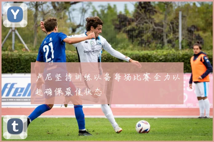 卢尼坚持训练以备每场比赛全力以赴确保最佳状态