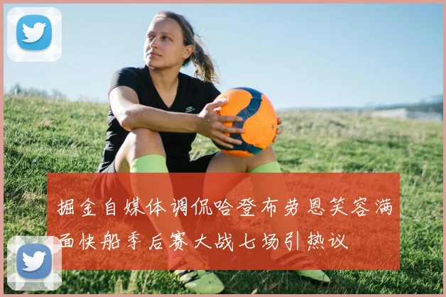 掘金自媒体调侃哈登布劳恩笑容满面快船季后赛大战七场引热议