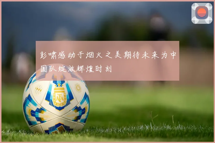 彭啸感动于烟火之美期待未来为中国队绽放辉煌时刻