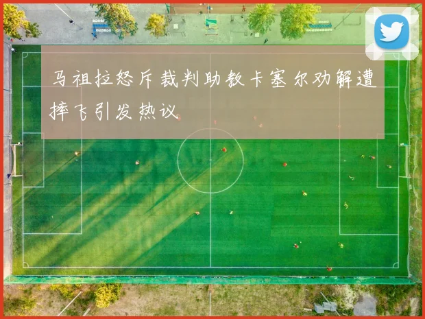 马祖拉怒斥裁判助教卡塞尔劝解遭摔飞引发热议