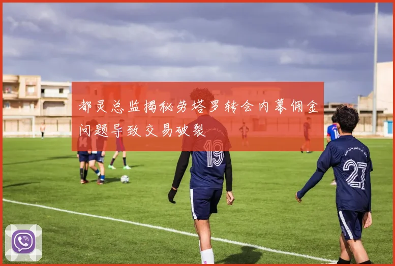 都灵总监揭秘劳塔罗转会内幕佣金问题导致交易破裂
